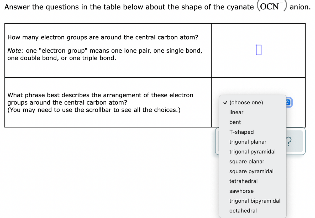 Answer the questions in the table below about the shape of the cyanate (OCN ) anion.
How many electron groups are around the central carbon atom?
Note: one "electron group" means one lone pair, one single bond,
one double bond, or one triple bond.
What phrase best describes the arrangement of these electron
groups around the central carbon atom?
(You may need to use the scrollbar to see all the choices.)
v (choose one)
linear
bent
T-shaped
trigonal planar
trigonal pyramidal
square planar
square pyramidal
tetrahedral
sawhorse
trigonal bipyramidal
octahedral
