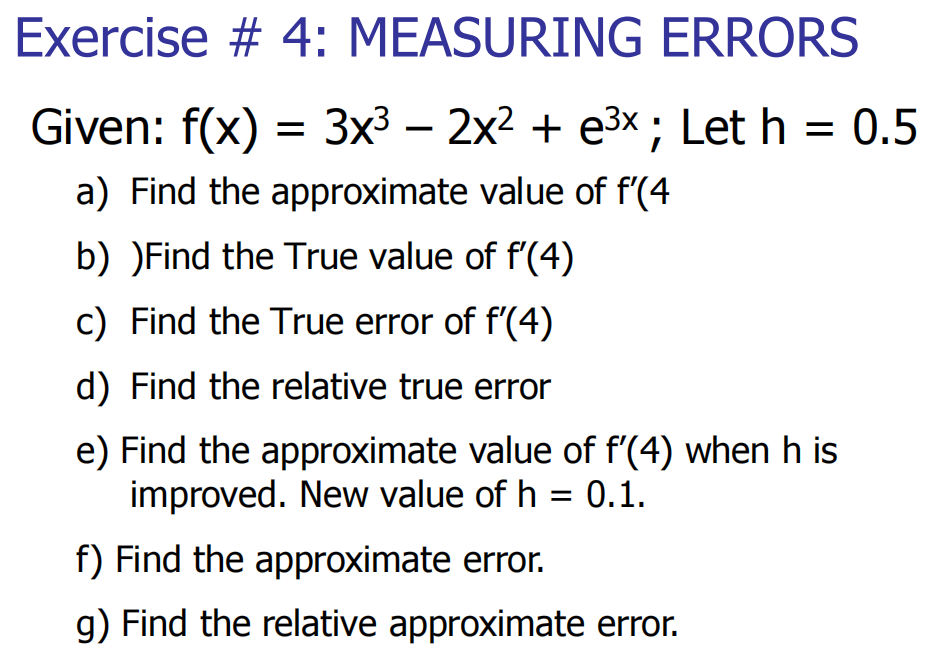 Exercise # 4: MEASURING ERRORS
Given: f(x) = 3x³ − 2x² + e³x ; Let h
a) Find the approximate value of f'(4
b) )Find the True value of f'(4)
c) Find the True error of f'(4)
d) Find the relative true error
e) Find the approximate value of f'(4) when his
improved. New value of h = 0.1.
f) Find the approximate error.
g) Find the relative approximate error.
= : 0.5