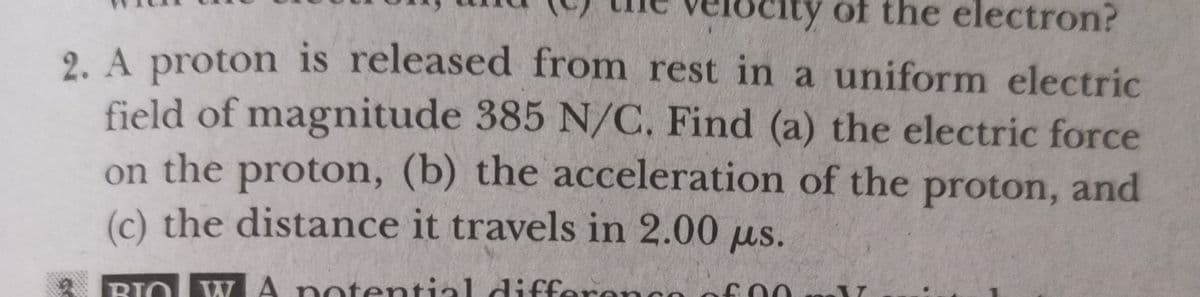 ocity of the electron?
2. A proton is released from rest in a uniform electric
field of magnitude 385 N/C, Find (a) the electric force
on the proton, (b) the acceleration of the proton, and
(c) the distance it travels in 2.00 us.
BIO W A n en
BIO
ntential differe
