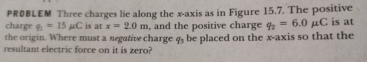 PROBLEM Three charges lie along the x-axis as in Figure 15.7. The positive
charge q =
15 µC is at x = 2.0 m, and the positive charge q2
6.0 µC is at
%3D
%3D
the origin. Where must a negative charge 93 be placed on the x-axis so that the
resultant electric force on it is zero?
