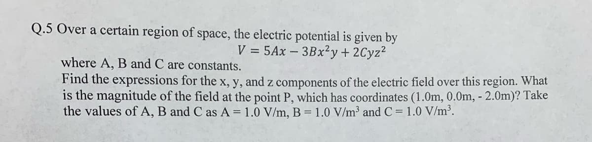Q.5 Over a certain region of space, the electric potential is given by
V = 5Ax – 3Bx2y+ 2Cyz2
where A, B and C are constants.
Find the expressions for the x, y, and z components of the electric field over this region. What
is the magnitude of the field at the point P, which has coordinates (1.0m, 0.0m, - 2.Om)? Take
the values of A, B and C as A = 1.0 V/m, B = 1.0 V/m³ and C = 1.0 V/m³.

