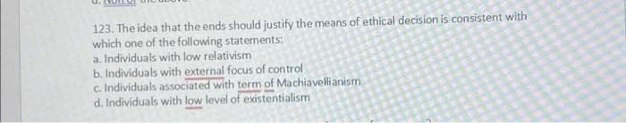 123. The idea that the ends should justify the means of ethical decision is consistent with
which one of the following statements:
a. Individuals with low relativism
b. Individuals with external focus of control
c. Individuals associated with term of Machiavellianism
d. Individuals with low level of existentialism