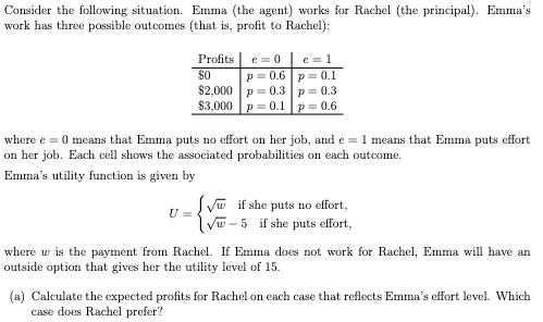 Consider the following situation. Emma (the agent) works for Rachel (the principal). Emma's
work has three possible outcomes (that is, profit to Rachel):
Profits e=0
$0
p=0.6
$2,000
p = 0.3
$3,000 p=0.1
U=
e = 1
p=0.1
p = 0.3
p=0.6
where e = 0 means that Emma puts no effort on her job, and e = 1 means that Emma puts effort
on her job. Each cell shows the associated probabilities on each outcome.
Emma's utility function is given by
√ if she puts no effort,
√w-5 if she puts effort,
where w the payment from Rachel. If Emn does not work for Rachel, Emma will have an
outside option that gives her the utility level of 15.
(a) Calculate the expected profits for Rachel on each case that reflects Emma's effort level. Which
case does Rachel prefer?