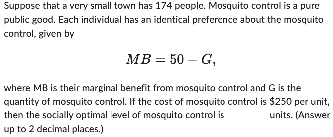 Suppose that a very small town has 174 people. Mosquito control is a pure
public good. Each individual has an identical preference about the mosquito
control, given by
MB = 50 - G,
where MB is their marginal benefit from mosquito control and G is the
quantity of mosquito control. If the cost of mosquito control is $250 per unit,
then the socially optimal level of mosquito control is
units. (Answer
up to 2 decimal places.)