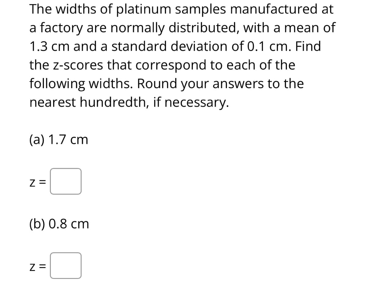 The widths of platinum samples manufactured at
a factory are normally distributed, with a mean of
1.3 cm and a standard deviation of 0.1 cm. Find
the z-scores that correspond to each of the
following widths. Round your answers to the
nearest hundredth, if necessary.
(а) 1.7 сm
Z =
(b) 0.8 сm
Z =
