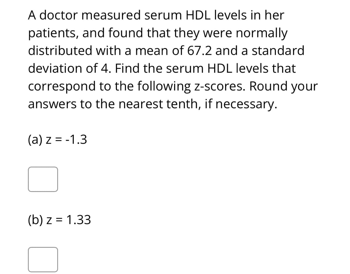 A doctor measured serum HDL levels in her
patients, and found that they were normally
distributed with a mean of 67.2 and a standard
deviation of 4. Find the serum HDL levels that
correspond to the following z-scores. Round your
answers to the nearest tenth, if necessary.
(a) z = -1.3
(b) z = 1.33
