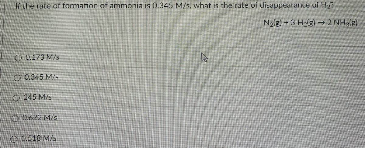 If the rate of formation of ammonia is 0.345 M/s, what is the rate of disappearance of H2?
N2(g) + 3 H2(g) → 2 NH3(g)
0.173 M/s
0.345 M/s
O 245 M/s
O 0.622 M/s
O 0.518 M/s
