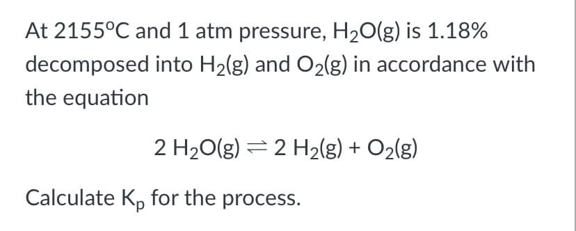 At 2155°C and 1 atm pressure, H20(g) is 1.18%
decomposed into H2(g) and O2(g) in accordance with
the equation
2 H20(g) = 2 H2(g) + O2(g)
Calculate Kp for the process.
