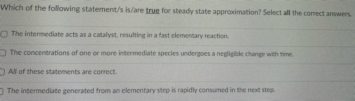 Which of the following statement/s is/are true for steady state approximation? Select all the correct answers.
O The intermediate acts as a catalyst, resulting in a fast clementary rcaction.
The concentrations of one or more intermediate species undergoes a negligible change with time.
All of these statements are correct.
) The intermediate generated from an elementary step is rapidly consumed in the next step.

