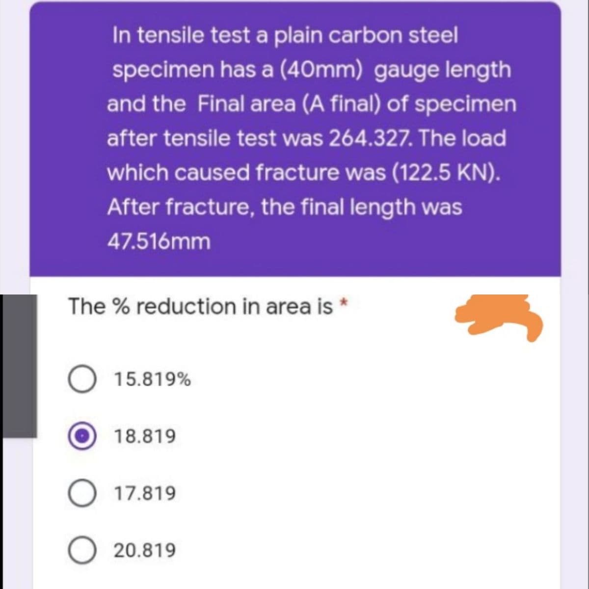 In tensile test a plain carbon steel
specimen has a (40mm) gauge length
and the Final area (A final) of specimen
after tensile test was 264.327. The load
which caused fracture was (122.5 KN).
After fracture, the final length was
47.516mm
The % reduction in area is *
O 15.819%
18.819
O 17.819
O 20.819