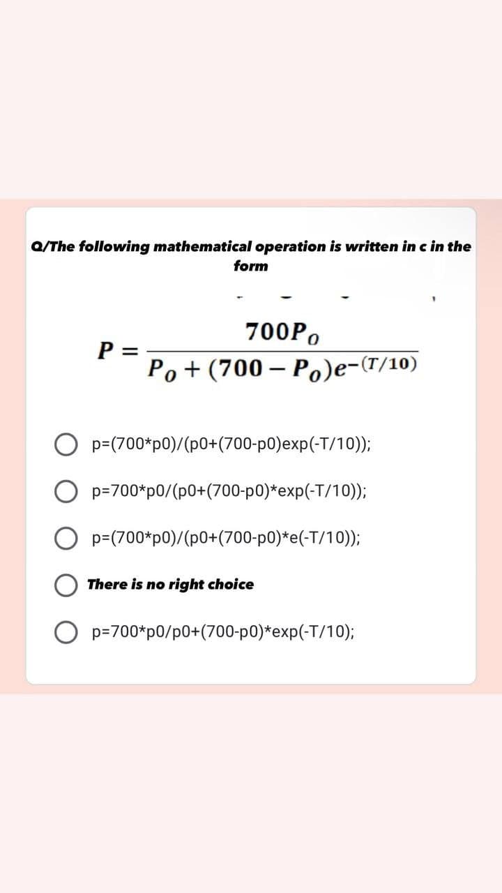Q/The following mathematical operation is written in c in the
form
700Po
P
=
Po+ (700-Po)e-(T/10)
p=(700*p0)/(p0+(700-p0)exp(-T/10));
Op=700*p0/(p0+(700-p0)*exp(-T/10));
p=(700*p0)/(p0+(700-p0)*e(-T/10));
There is no right choice
Op=700*p0/p0+(700-p0)*exp(-T/10);