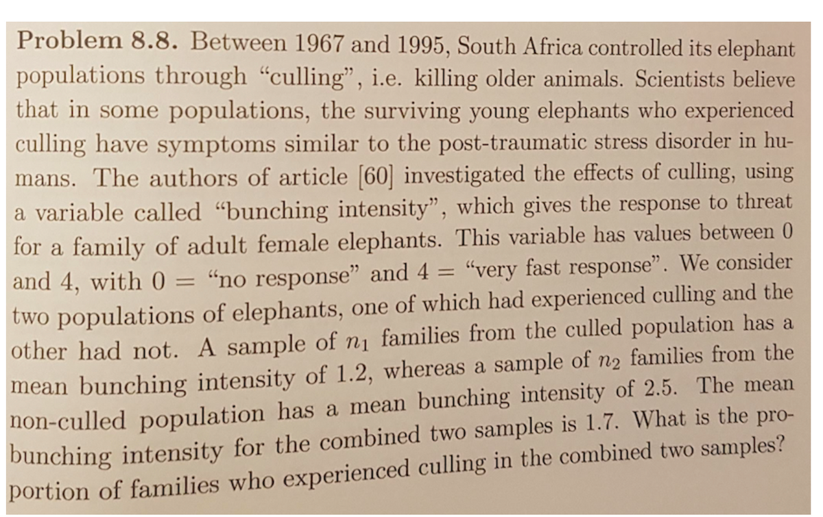Problem 8.8. Between 1967 and 1995, South Africa controlled its elephant
populations through “culling", i.e. killing older animals. Scientists believe
that in some populations, the surviving young elephants who experienced
culling have symptoms similar to the post-traumatic stress disorder in hu-
mans. The authors of article [60] investigated the effects of culling, using
a variable called "bunching intensity", which gives the response to threat
for a family of adult female elephants. This variable has values between 0
and 4, with 0 = “no response" and 4 = “very fast response". We consider
two populations of elephants, one of which had experienced culling and the
other had not. A sample of n1 families from the culled population has a
%3D
mean bunching intensity of 1.2, whereas a sample of n2 families from the
non-culled population has a mean bunching intensity of 2.5. The mean
bunching intensity for the combined two samples is 1.7. What is the pro-
portion of families who experienced culling in the combined two samples?
