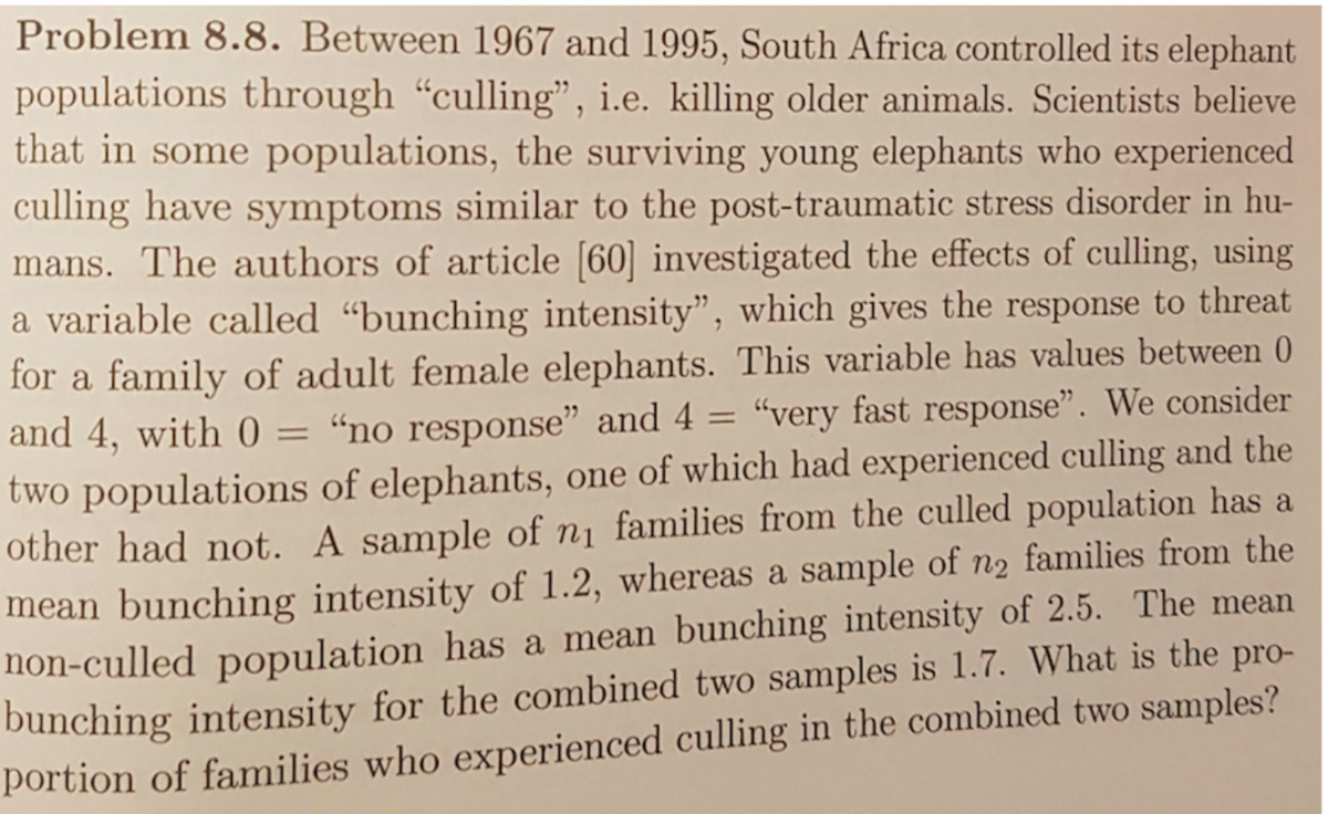 Problem 8.8. Between 1967 and 1995, South Africa controlled its elephant
populations through “culling", i.e. killing older animals. Scientists believe
that in some populations, the surviving young elephants who experienced
culling have symptoms similar to the post-traumatic stress disorder in hu-
mans. The authors of article [60] investigated the effects of culling, using
a variable called "bunching intensity", which gives the response to threat
for a family of adult female elephants. This variable has values between 0
and 4, with 0 =
"no response" and 4 = "very fast response". We consider
two populations of elephants, one of which had experienced culling and the
other had not. A sample of n1 families from the culled population has a
mean bunching intensity of 1.2, whereas a sample of n2 families from the
non-culled population has a mean bunching intensity of 2.5. The mean
bunching intensity for the combined two samples is 1.7. What is the pro-
portion of families who experienced culling in the combined two samples?
