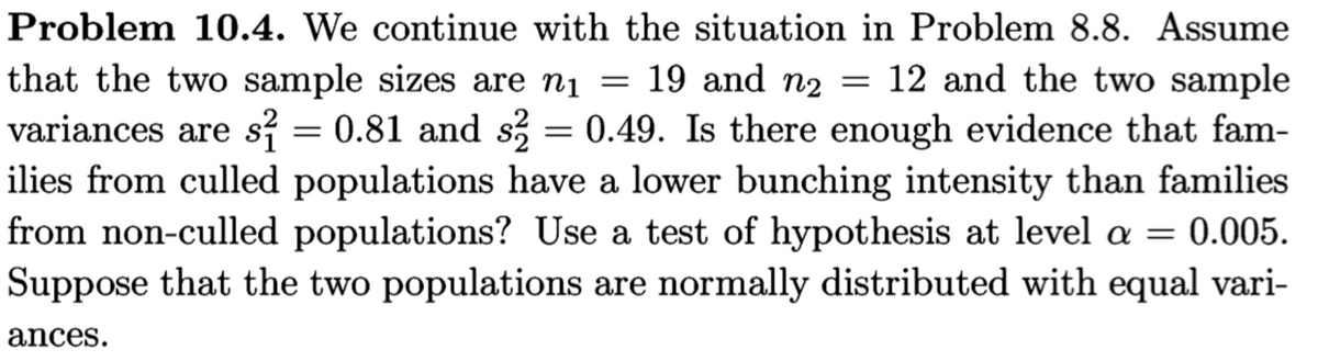 Problem 10.4. We continue with the situation in Problem 8.8. Assume
that the two sample sizes are nį = 19 and n2 = 12 and the two sample
variances are s = 0.81 and s = 0.49. Is there enough evidence that fam-
ilies from culled populations have a lower bunching intensity than families
from non-culled populations? Use a test of hypothesis at level a = 0.005.
Suppose that the two populations are normally distributed with equal vari-
%3D
ances.
