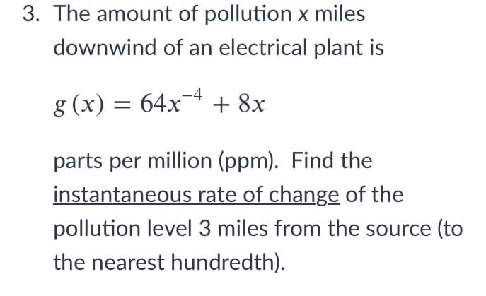 3. The amount of pollution x miles
downwind of an electrical plant is
g (x) = 64x¬4 + 8x
parts per million (ppm). Find the
instantaneous rate of change of the
pollution level 3 miles from the source (to
the nearest hundredth).
