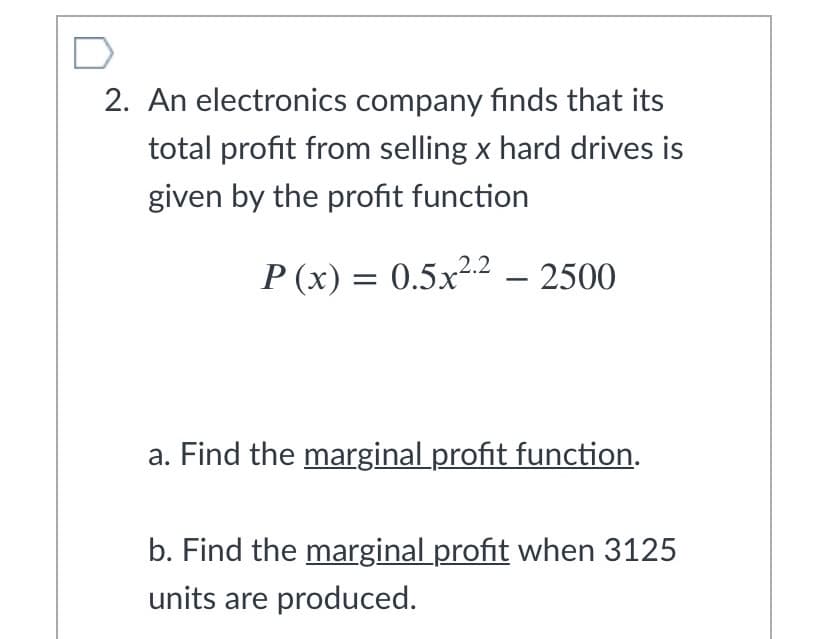 2. An electronics company finds that its
total profit from selling x hard drives is
given by the profit function
P (x) = 0.5.x2.2 – 2500
a. Find the marginal profit function.
b. Find the marginal profit when 3125
units are produced.
