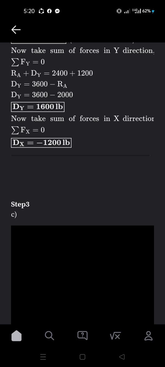 5:20 A O C
0 *4| 62% 7
Now take sum of forces in Y direction.
£Fy = 0
RA + Dy = 2400 + 1200
3600 – RA
Dy
Dy = 3600 – 2000
Dy = 160O lb
Now take sum of forces in X dirrectior
ΣFx =0
|Dx = –1200 lb
Step3
c)
?
