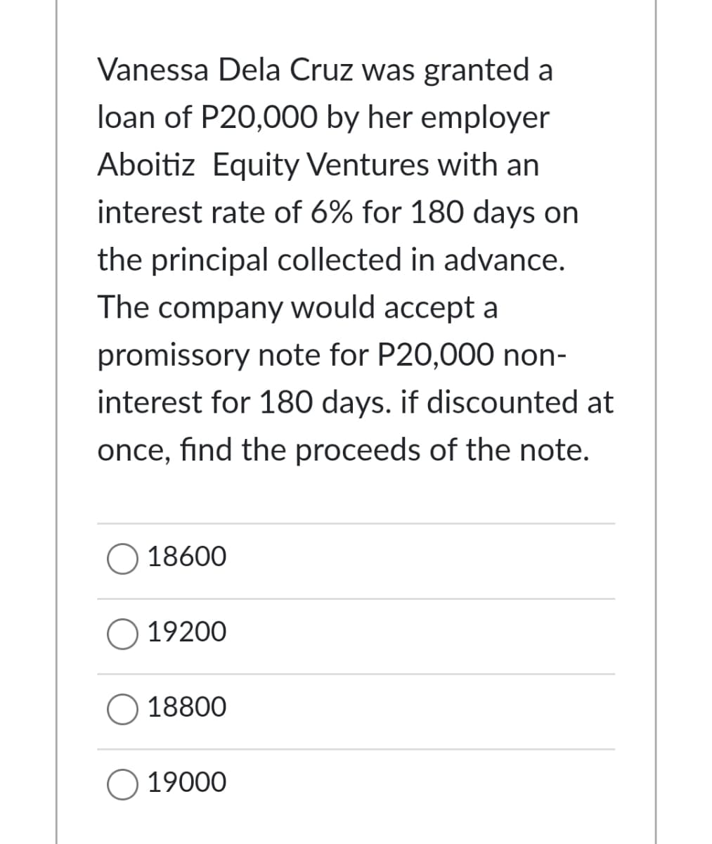 Vanessa Dela Cruz was granted a
loan of P20,000 by her employer
Aboitiz Equity Ventures with an
interest rate of 6% for 180 days on
the principal collected in advance.
The company would accept a
promissory note for P20,000 non-
interest for 180 days. if discounted at
once, find the proceeds of the note.
O 18600
19200
18800
O 19000
