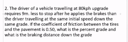 2. The driver of a vehicle travelling at 80kph upgrade
requires 9m. less to stop after he applies the brakes than
the driver travelling at the same initial speed down the
same grade. If the coefficient of friction between the tires
and the pavement is 0.50, what is the percent grade and
what is the braking distance down the grade
