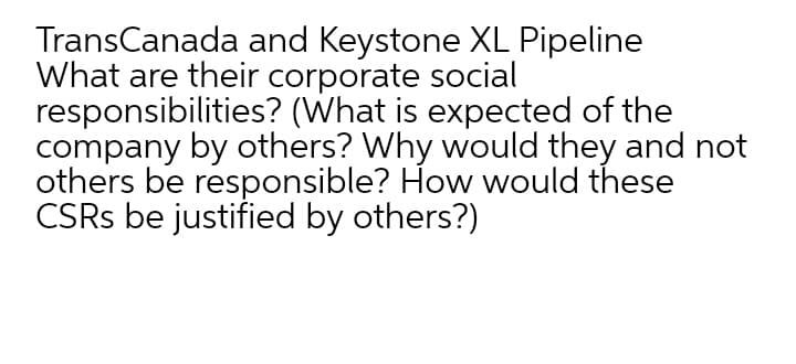 TransCanada and Keystone XL Pipeline
What are their corporate social
responsibilities? (What is expected of the
company by others? Why would they and not
others be responsible? How would these
CSRS be justified by others?)
