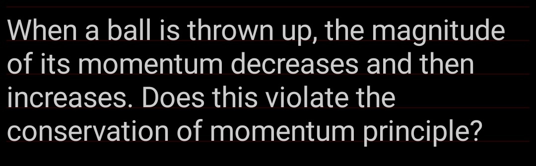 When a ball is thrown up, the magnitude
of its momentum decreases and then
increases. Does this violate the
conservation of momentum principle?