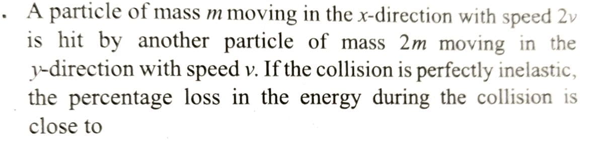 A particle of mass m moving in the x-direction with speed 2v
is hit by another particle of mass 2m moving in the
y-direction with speed v. If the collision is perfectly inelastic,
the percentage loss in the energy during the collision is
close to