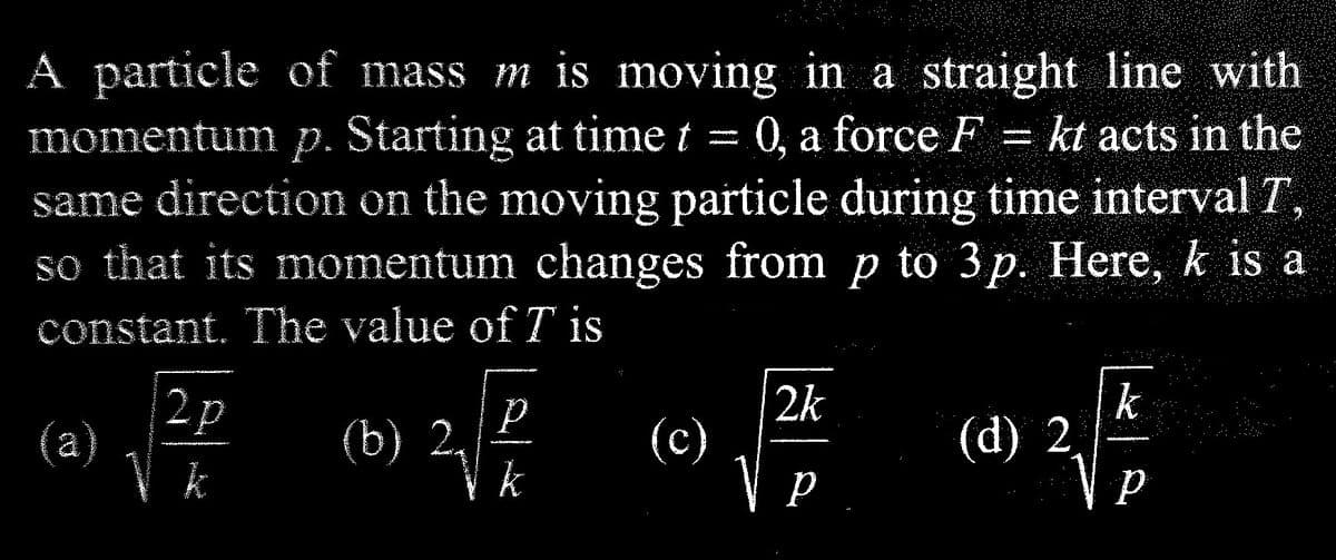 A particle of mass m is moving in a straight line with
momentum p. Starting at time t 0, a force F = kt acts in the
same direction on the moving particle during time interval T,
so that its momentum changes from p to 3p. Here, k is a
constant. The value of T is
2p
2
(b) 2,
Р
k
(c)
2k
V p
р
(d) 2
k
P