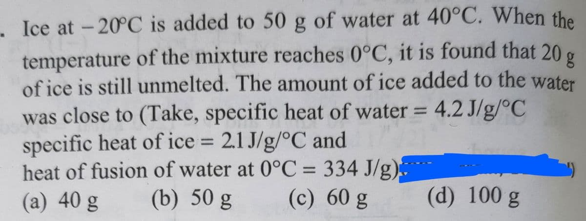 . Ice at -20°C is added to 50 g of water at 40°C. When the
temperature of the mixture reaches 0°C, it is found that 20
g
of ice is still unmelted. The amount of ice added to the water
was close to (Take, specific heat of water = 4.2 J/g/°C
specific heat of ice = 2.1 J/g/°C and
heat of fusion of water at 0°C = 334 J/g)
(a) 40 g (b) 50 g (c) 60 g
(d) 100 g