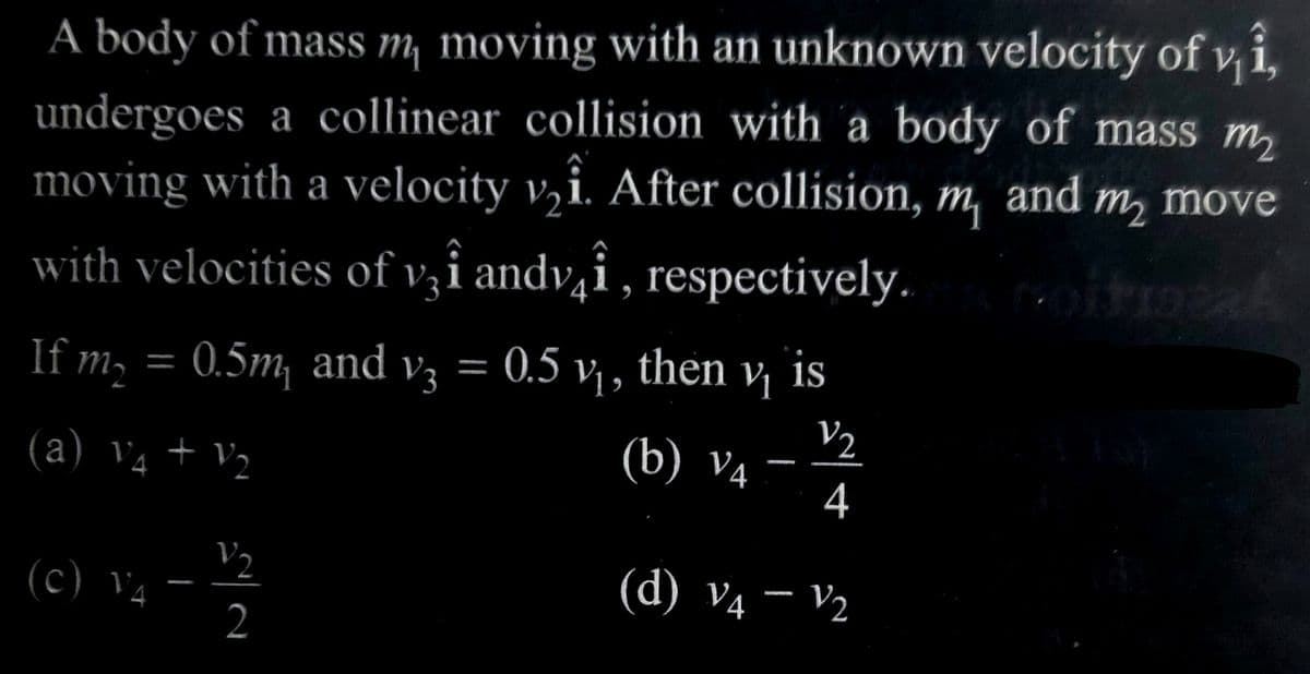 A body of mass m, moving with an unknown velocity of vi,
undergoes a collinear collision with a body of mass m₂
moving with a velocity v₂i. After collision, m, and m₂ move
with velocities of vî andvî, respectively. nitroza
If m₂
(a) V₁ + V₂
V4
(c) V4
0.5m, and V3 0.5 v₁, then v₁ is
V/₂
(b) V4
4
(d) V4 - V₂
V/₂
2