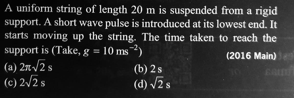 A uniform string of length 20 m is suspended from a rigid
support. A short wave pulse is introduced at its lowest end. It
starts moving up the string. The time taken to reach the
support is (Take, g = 10 ms ²)
(2016 Main)
(a) 2π √2 s
(c) 2√2 s
(b) 2 s
(d) √2 s
GOD