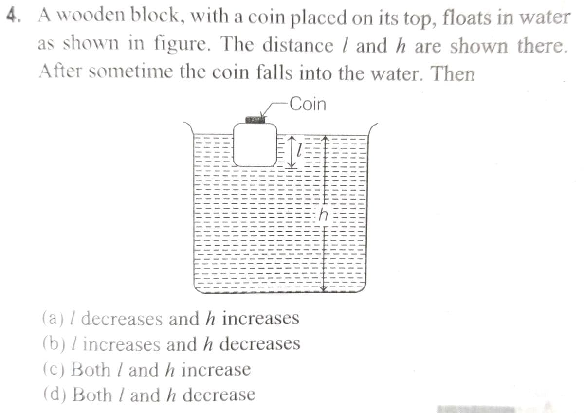 4. A wooden block, with a coin placed on its top, floats in water
as shown in figure. The distance 1 and h are shown there.
After sometime the coin falls into the water. Then
Coin
(a) / decreases and h increases.
(b) / increases and h decreases
(c) Both / and h increase
(d) Both / and h decrease