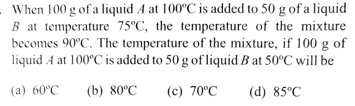 . When 100 g of a liquid A at 100ºC is added to 50 g of a liquid
B at temperature 75°C, the temperature of the mixture
becomes 90°C. The temperature of the mixture, if 100 g of
liquid A at 100ºC is added to 50 g of liquid B at 50°C will be
(b) 80°C (c) 70°℃
(d) 85°C
(a) 60°C