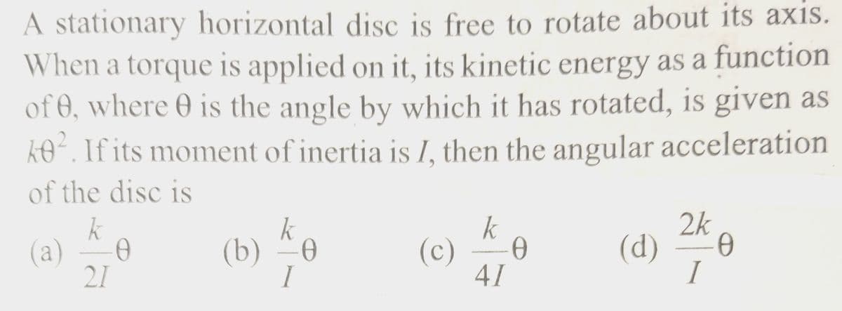 A stationary horizontal disc is free to rotate about its axis.
When a torque is applied on it, its kinetic energy as a function
of 0, where is the angle by which it has rotated, is given as
k0². If its moment of inertia is I, then the angular acceleration
of the disc is
k
(a) 0
21
(b)
k
-0
I
k
(c) Ꮎ
41
2k
(d) Ө
I