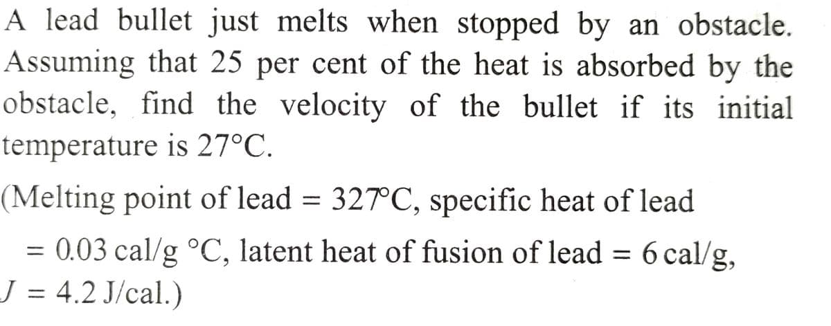 A lead bullet just melts when stopped by an obstacle.
Assuming that 25 per cent of the heat is absorbed by the
obstacle, find the velocity of the bullet if its initial
temperature is 27°C.
(Melting point of lead = 327°C, specific heat of lead
= 0.03 cal/g °C, latent heat of fusion of lead = 6 cal/g,
J = 4.2 J/cal.)
