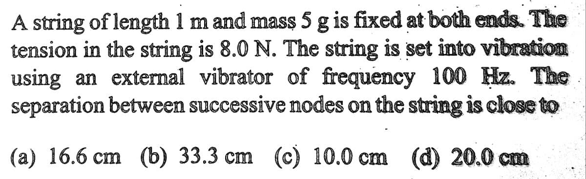 A string of length 1 m and mass 5 g is fixed at both ends. The
tension in the string is 8.0 N. The string is set into vibration
using an external vibrator of frequency 100 Hz. The
separation between successive nodes on the string is close to
(a) 16.6 cm (b) 33.3 cm (c) 10.0 cm (d) 20.0 cm