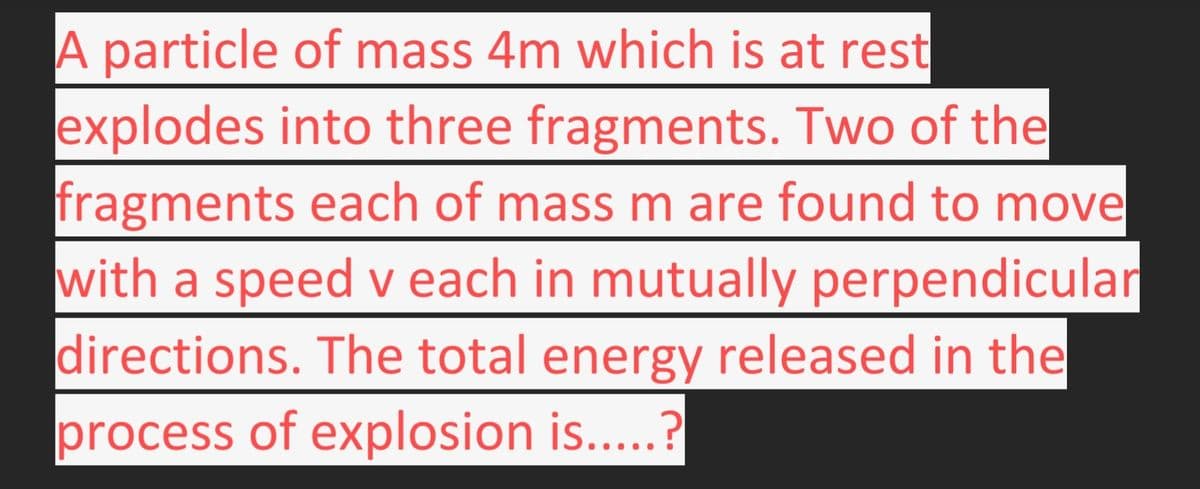 A particle of mass 4m which is at rest
explodes into three fragments. Two of the
fragments each of mass m are found to move
with a speed v each in mutually perpendicular
directions. The total energy released in the
process of explosion is.....?
