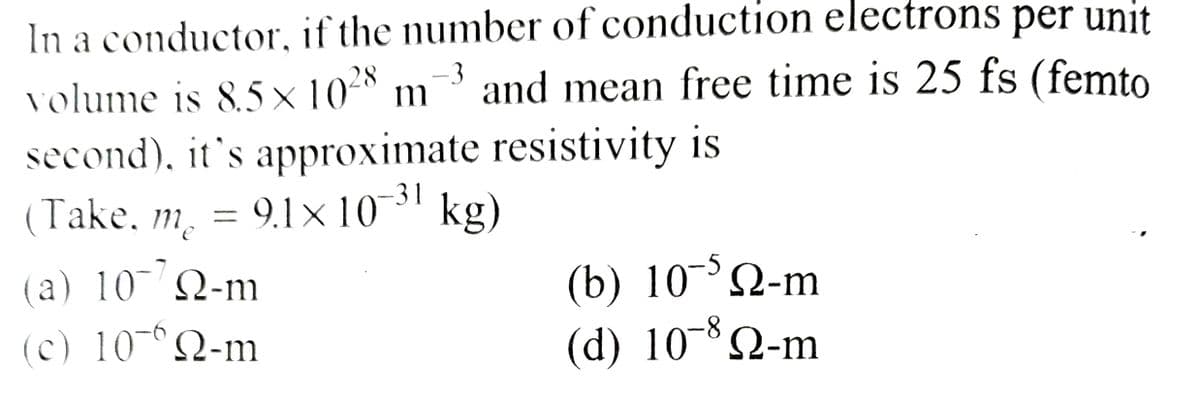 In a conductor, if the number of conduction electrons per unit
volume is 8.5×10²8 and mean free time is 25 fs (femto
-3
m
second), it's approximate resistivity is
9.1×10-³1 kg)
(Take, m₂ = 9.1 x 107
me
(a) 10 Q-m
(c) 10¯n-m
(b) 10¯5 №-m
(d) 108 №-m