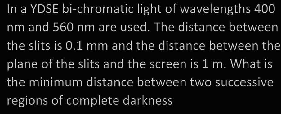 In a YDSE bi-chromatic light of wavelengths 400
nm and 560 nm are used. The distance between
the slits is 0.1 mm and the distance between the
plane of the slits and the screen is 1 m. What is
the minimum distance between two successive
regions of complete darkness
