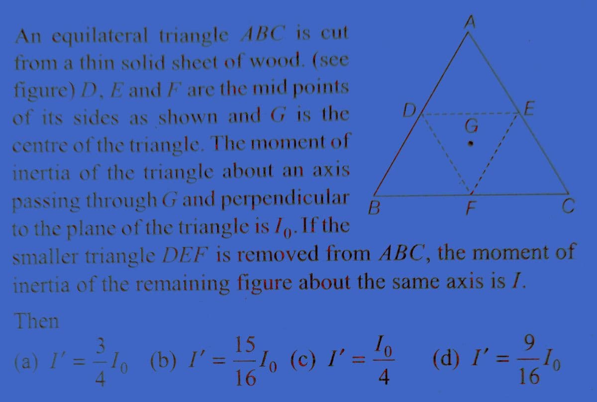 An equilateral triangle ABC is cut
from a thin solid sheet of wood. (see
figure) D, E and F are the mid points
of its sides as shown and G is the
centre of the triangle. The moment of
inertia of the triangle about an axis
passing through G and perpendicular B
to the plane of the triangle is I. If the
smaller triangle DEF is removed from ABC, the moment of
inertia of the remaining figure about the same axis is I.
Then
(a) l' = − 1, (b) I' =
I'
15
16
I。 (c) I' :
l'
10
4
G
F
E
9
(d) I' = — 1₂
16