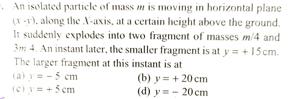 1. An isolated particle of mass m is moving in horizontal plane
(x-1), along the X-axis, at a certain height above the ground.
It suddenly explodes into two fragment of masses m/4 and
3m/4. An instant later, the smaller fragment is at y = + 15 cm.
The larger fragment at this instant is at
(a) y = -5 cm
(c) y = + 5 cm
(b) y = + 20 cm
(d) y = 20 cm