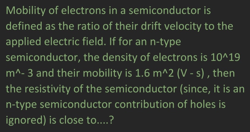Mobility of electrons in a semiconductor is
defined as the ratio of their drift velocity to the
applied electric field. If for an n-type
semiconductor,
the density of electrons is 10^19
m^-3 and their mobility is 1.6 m^2 (V-s), then
the resistivity of the semiconductor (since, it is an
n-type semiconductor contribution of holes is
ignored) is close to....?