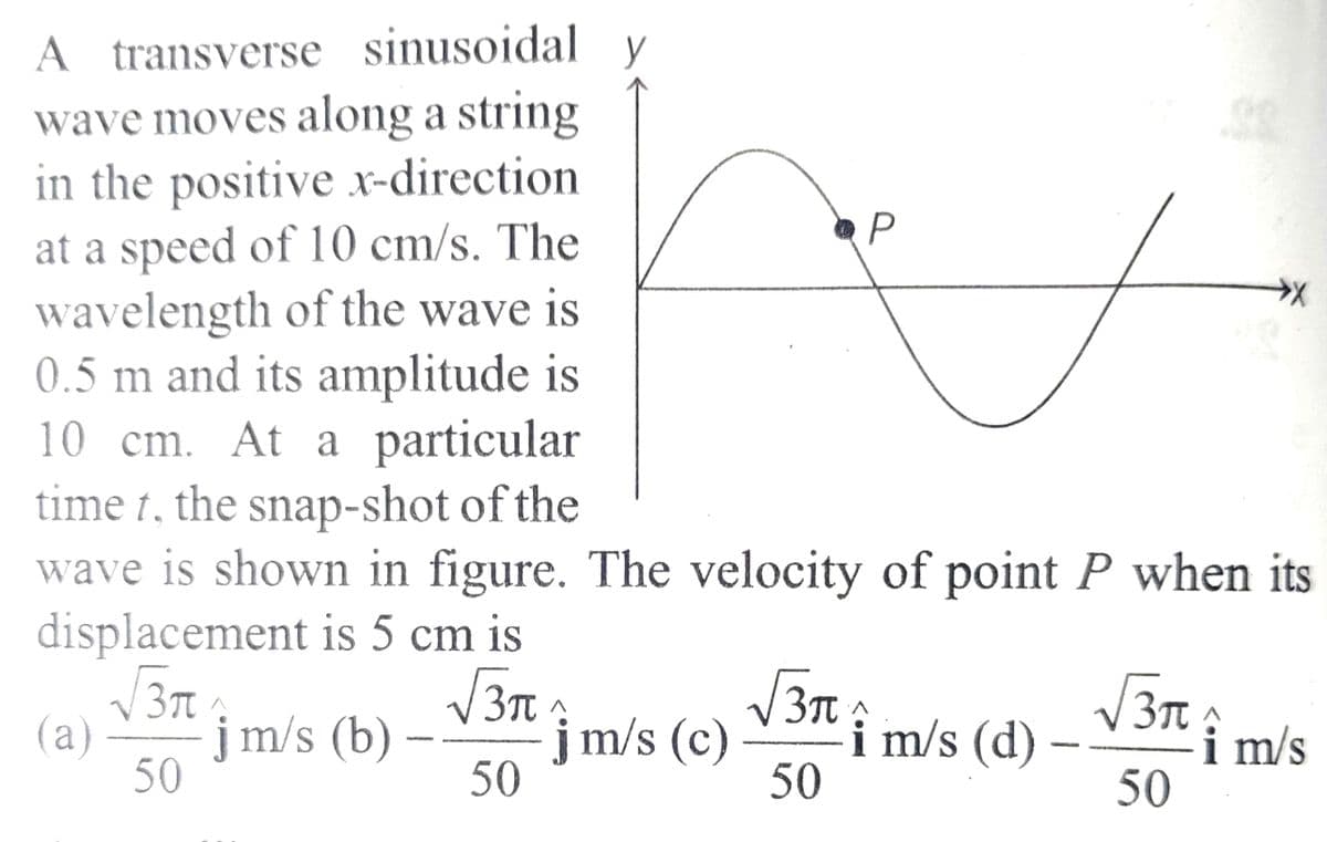 A transverse sinusoidal y
wave moves along a string
in the positive x-direction
at a speed of 10 cm/s. The
wavelength of the wave is
0.5 m and its amplitude is
10 cm. At a particular
time t, the snap-shot of the
wave is shown in figure. The velocity of point P when its
displacement is 5 cm is
√√3π
√√3π
(a) jm/s (b)
50
50
jm/s (c)
√3π
50
P
A
i m/s (d)
√3π:
50
i m/s