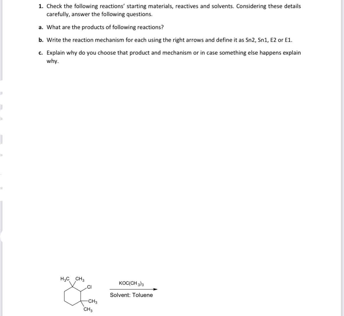 1. Check the following reactions' starting materials, reactives and solvents. Considering these details
carefully, answer the following questions.
a. What are the products of following reactions?
b. Write the reaction mechanism for each using the right arrows and define it as Sn2, Sn1, E2 or E1.
c. Explain why do you choose that product and mechanism or in case something else happens explain
why.
H3C CH3
KOC(CH 3)3
.CI
Solvent: Toluene
CH3
CH3

