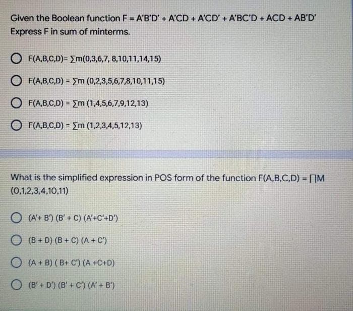 Given the Boolean function F = A'B'D' + A'CD + A'CD' + A'BC'D + ACD + AB'D'
Express F in sum of minterms.
O F(A,B,C,D)= {m(0,3,6,7, 8,10,11,14,15)
O F(A,B,C,D) = Em (0,2,3,5,6,7,8,10,11,15)
O F(A,B,C,D) = {m (1,4,5,6,7,9,12,13)
O F(A,B,C,D) = _m (1,2,3,4,5,12,13)
What is the simplified expression in POS form of the function F(A,B,C,D) = []M
(0,1,2,3,4,10,11)
O (A'+ B') (B' + C) (A'+C'+D')
O (B + D) (B + C) (A + C')
O (A + B) (B+ C') (A +C+D)
O (B'+ D') (B' + C') (A' + B')
