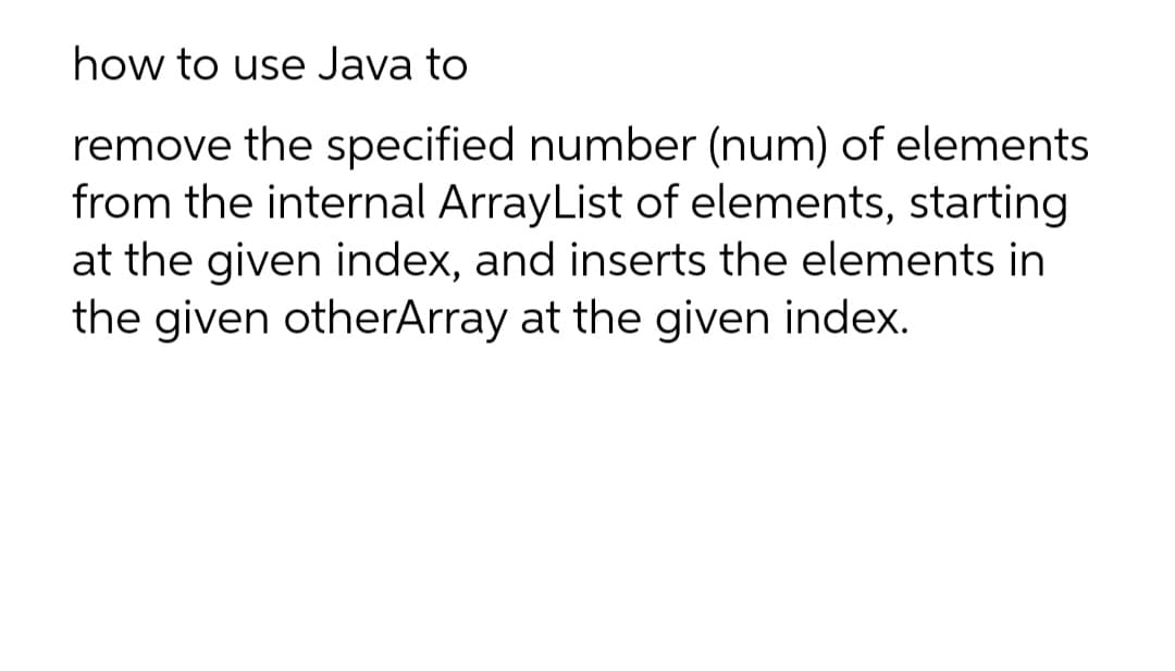 how to use Java to
remove the specified number (num) of elements
from the internal ArrayList of elements, starting
at the given index, and inserts the elements in
the given otherArray at the given index.
