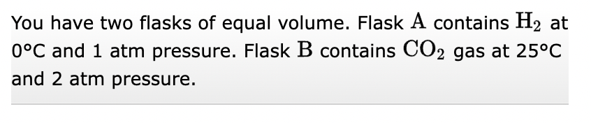 You have two flasks of equal volume. Flask A contains H₂ at
0°C and 1 atm pressure. Flask B contains CO2 gas at 25°C
and 2 atm pressure.
