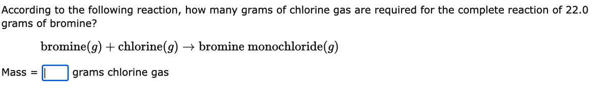 According to the following reaction, how many grams of chlorine gas are required for the complete reaction of 22.0
grams of bromine?
bromine(g) + chlorine(g) → bromine monochloride (g)
grams chlorine gas
Mass =
