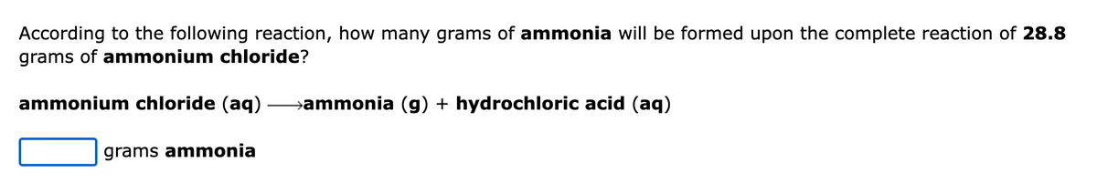According to the following reaction, how many grams of ammonia will be formed upon the complete reaction of 28.8
grams of ammonium chloride?
ammonium chloride (aq) →ammonia (g) + hydrochloric acid (aq)
grams ammonia