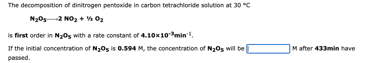 The decomposition of dinitrogen pentoxide in carbon tetrachloride solution at 30 °C
N₂05- →2 NO₂ + 12 02
is first order in №₂05 with a rate constant of 4.10×10-³min-¹.
If the initial concentration of N2O5 is 0.594 M, the concentration of N205 will be
passed.
M after 433min have