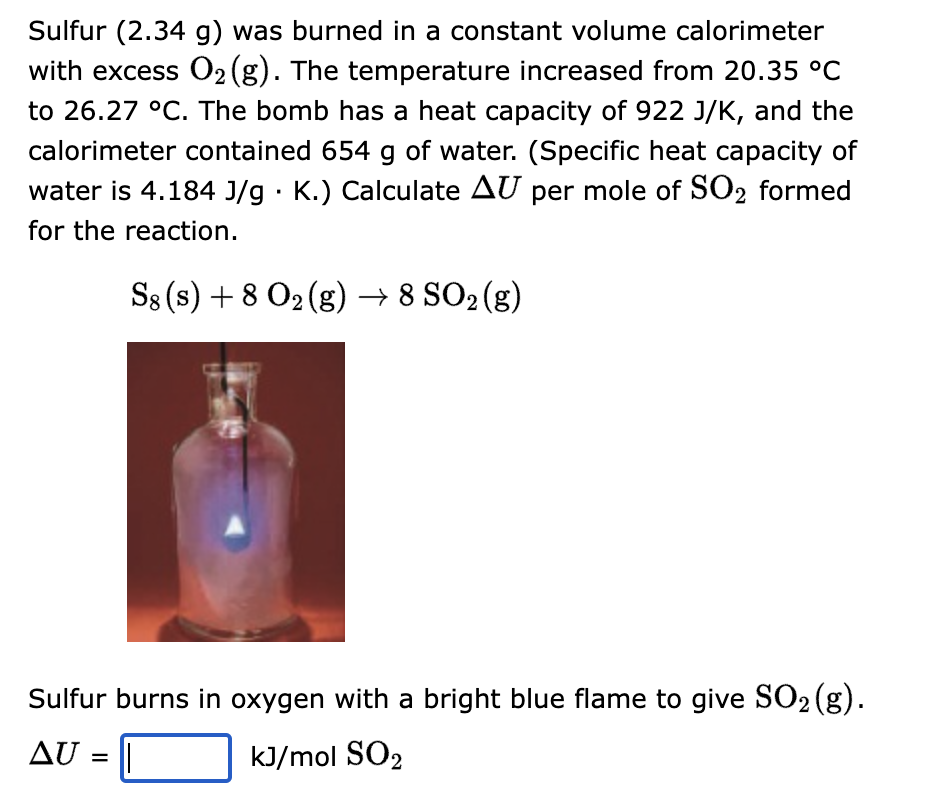 Sulfur (2.34 g) was burned in a constant volume calorimeter
with excess O₂ (g). The temperature increased from 20.35 °C
to 26.27 °C. The bomb has a heat capacity of 922 J/K, and the
calorimeter contained 654 g of water. (Specific heat capacity of
water is 4.184 J/g. K.) Calculate AU per mole of SO2 formed
for the reaction.
S8 (s) + 8 O₂(g) → 8 SO₂ (g)
Sulfur burns in oxygen with a bright blue flame to give SO₂ (g).
AU = ||
kJ/mol SO2